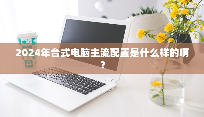 2024年台式电脑主流配置是什么样的啊？
