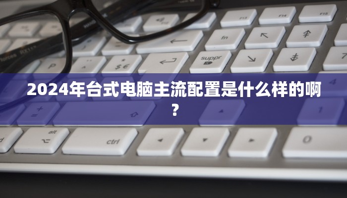 2024年台式电脑主流配置是什么样的啊？