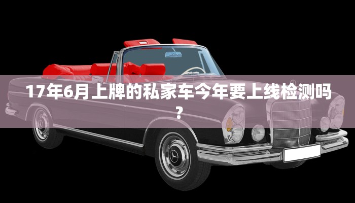 17年6月上牌的私家车今年要上线检测吗？